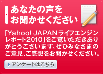 あなたの声をお聞かせください - 「Yahoo! JAPANライフエンジンレポート2010」をご覧いただきありがとうございます。ぜひみなさまのご意見、ご感想をお聞かせください。アンケートはこちら
