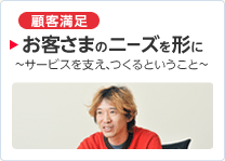 ［顧客満足］ お客さまのニーズを形に ～サービスを支え、つくるということ～