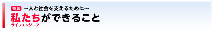 ［特集］ ～人と社会を支えるために～ 私たち（ライフエンジニア）ができること