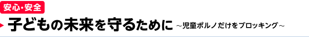 ［安心・安全］ 子どもの未来を守るために ～児童ポルノだけをブロッキング～