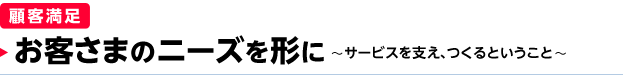 ［顧客満足］ お客さまのニーズを形に ～サービスを支え、つくるということ～