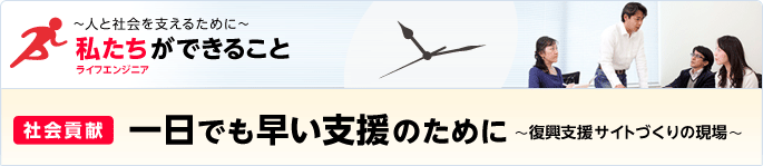 ［特集］ ～人と社会を支えるために～ 私たち（ライフエンジニア）ができること - [社会貢献] 一日でも早い支援のために～復興支援サイトづくりの現場～