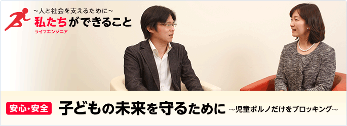 ［特集］ ～人と社会を支えるために～ 私たち（ライフエンジニア）ができること - [安心・安全] 子どもの未来を守るために～児童ポルノだけをブロッキング～