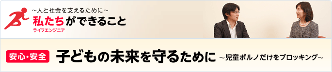 ［特集］ ～人と社会を支えるために～ 私たち（ライフエンジニア）ができること - [安心・安全] 子どもの未来を守るために～児童ポルノだけをブロッキング～