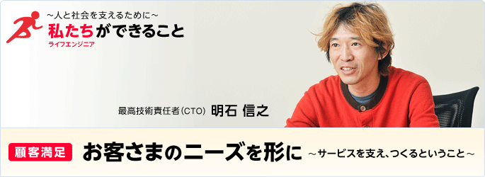 ［特集］ ～人と社会を支えるために～ 私たち（ライフエンジニア）ができること - [顧客満足] お客さまのニーズを形に～サービスを支え、つくるということ～ 最高技術責任者（CTO） 明石 信之
