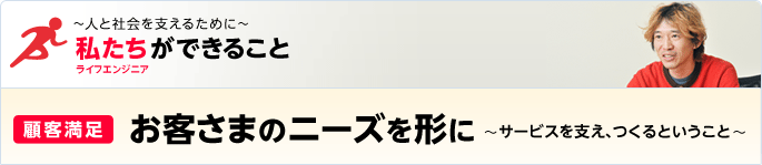 ［特集］ ～人と社会を支えるために～ 私たち（ライフエンジニア）ができること - [顧客満足] お客さまのニーズを形に～サービスを支え、つくるということ～