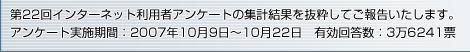 第22回インターネット利用者アンケートの集計結果を抜粋してご報告いたします。アンケート実施期間：2007年10月9日～10月22日 有効回答数：3万6241票