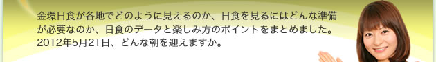 金環日食が各地でどのように見えるのか、日食を見るにはどんな準備が必要なのか、日食のデータと楽しみ方のポイントをまとめました。2012年5月21日、どんな朝を迎えますか。