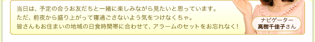 ナビゲーター 高樹千佳子さん 当日は、予定の合うお友だちと一緒に楽しみながら見たいと思っています。ただ、前夜から盛り上がって寝過ごさないよう気をつけなくちゃ。皆さんもお住まいの地域の日食時間帯に合わせて、アラームのセットをお忘れなく!