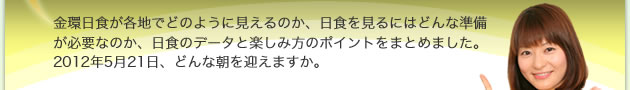 金環日食が各地でどのように見えるのか、日食を見るにはどんな準備が必要なのか、日食のデータと楽しみ方のポイントをまとめました。2012年5月21日、どんな朝を迎えますか。