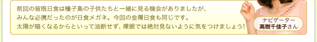 ナビゲーター 高樹千佳子さん 前回の皆既日食は種子島の子供たちと一緒に見る機会がありましたが、みんな必携だったのが日食メガネ。今回の金環日食も同じです。太陽が暗くなるからといって油断せず、裸眼では絶対見ないように気をつけましょう!