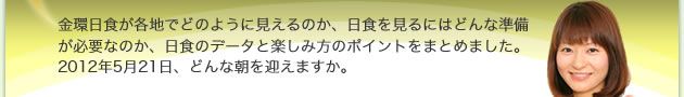 金環日食が各地でどのように見えるのか、日食を見るにはどんな準備が必要なのか、日食のデータと楽しみ方のポイントをまとめました。2012年5月21日、どんな朝を迎えますか。