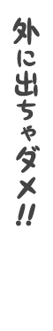 外に出ちゃダメ!!
