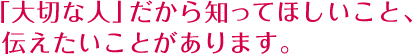 「大切な人」だから知ってほしいこと、伝えたいことがあります。