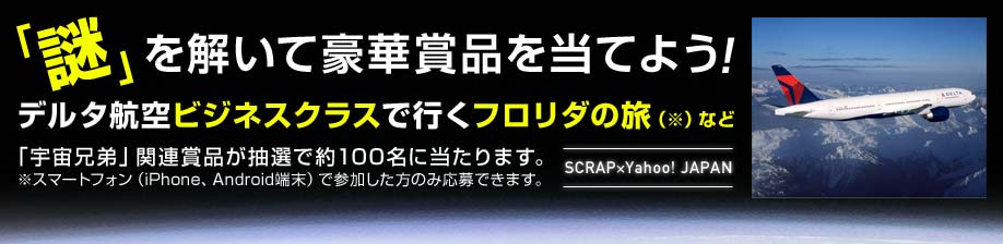 謎を解いて豪華賞品を当てよう! デルタ航空ビジネスクラスで行くフロリダの旅(※)など「宇宙兄弟」関連賞品が抽選で約100名に当たります。※スマートフォン(iPhone、Android端末)で参加した方のみ応募できます。 SCRAP×Yahoo! JAPAN
