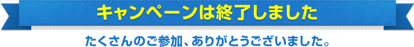 キャンペーンは終了しました。 たくさんのご参加、ありがとうございました。