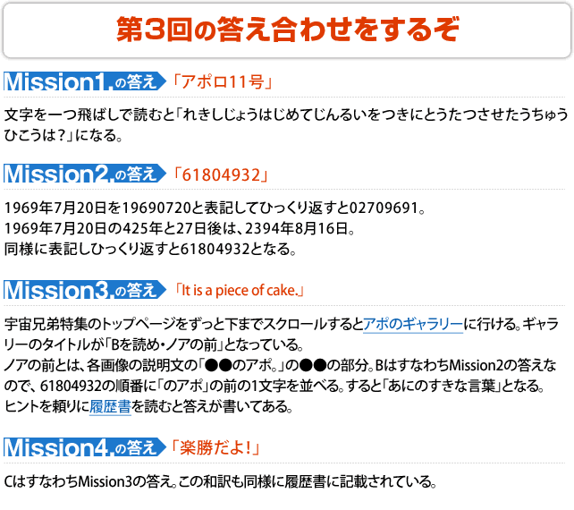 第3回の答え合わせをするぞ ■Mission1の答え「アポロ11号」 文字を一つ飛ばしで読むと「れきしじょうはじめてじんるいをつきにとうたつさせたうちゅうひこうは?」になる。 ■Mission2の答え「 61804932 」 1969年7月20日を19690720と表記してひっくり返すと02709691。1969年7月20日の425年と27日後は、2394年8月16日。同様に表記しひっくり返すと61804932となる。 ■Mission3の答え「It is a piece of cake.」 宇宙兄弟特集のトップページをずっと下までスクロールするとアポのギャラリーに行ける。ギャラリーのタイトルが「Bを読め・ノアの前」となっている。ノアの前とは、各画像の説明文の「●●のアポ。」の●●の部分。BはすなわちMission2の答えなので、 61804932の順番に「のアポ」の前の1文字を並べる。すると「あにのすきな言葉」となる。ヒントを頼りに履歴書を読むと答えが書いてある。 ■Mission4の答え 「楽勝だよ!」CはすなわちMission3の答え。この和訳も同様に履歴書に記載されている。