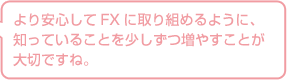 より安心してFXに取り組めるように、知っていることを少しずつ増やすことが大切ですね。