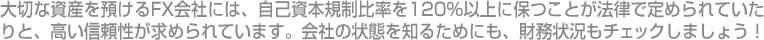 大切な資産を預けるFX会社には、自己資本規制比率を120％以上に保つことが法律で定められていたりと、高い信頼性が求められています。会社の状態を知るためにも、財務状況もチェックしましょう！