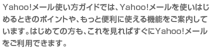 Yahoo!�᡼��Ȥ��������ɤǤϡ�Yahoo!�᡼���Ȥ��Ϥ����Ȥ��Υݥ���Ȥ䡢��ä������˻Ȥ��뵡ǽ�򤴰��⤷�Ƥ��ޤ����Ϥ���Ƥ����⡢����򸫤�Ф�����Yahoo!�᡼������ѤǤ��ޤ���