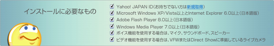 インストールに必要なもの
・Yahoo! JAPAN ID(お持ちでない方は新規取得)
・Microsoft Windows XP/Vista以上とInternet Explorer 6.0以上(日本語版)
・Adobe Flash Player 8.0以上(日本語版)
・Windows Media Player 7.0以上(日本語版)
・ボイス機能を使用する場合は、マイク、サウンドボード、スピーカー
・ビデオ機能を使用する場合は、VFWまたはDirect Showに準拠しているライブカメラ