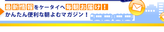 最新情報をケータイへ毎朝お届け！　かんたん便利な朝よむマガジン！