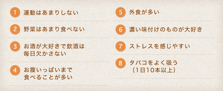 1.運動はあまりしない 2.野菜はあまり食べない 3.お酒が大好きで飲酒は毎日欠かさない 4.お腹いっぱいまで食べることが多い 5.外食が多い 6.濃い味付けのものが大好き 7.ストレスを感じやすい 8.タバコをよく吸う(1日10本以上)