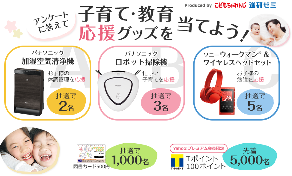 アンケートに答えて子育て・教育応援グッズを当てよう！　A賞抽選で2名様に、お子様の体調管理を応援するパナソニック加湿空気清浄機、B賞抽選で3名様に、忙しい子育てを応援するパナソニックロボット掃除機、C賞5名様に、お子様の勉強を応援するソニーウォークマン＆ヘッドセット　さらにダブルチャンス　抽選で1000名様に図書カード500円、Yahoo!プレミアム会員限定先着5,000名様にＴポイント100ポイント
