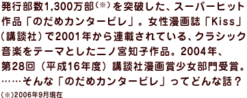 発行部数1,300万部 （※）を突破した、スーパーヒット 作品「のだめカンタービレ」。女性漫画誌「Kiss」 （講談社）で2001年から連載されている、クラシック 音楽をテーマとした二ノ宮知子作品。2004年、 第28回（平成16年度）講談社漫画賞少女部門受賞。 ……そんな「のだめカンタービレ」ってどんな話？　（※）2006年9月現在