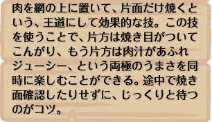 肉を網の上に置いて、片面だけ焼くという、王道にして効果的な技。この技を使うことで、片方は焼き目がついてこんがり、もう片方は肉汁があふれジューシー、という両極のうまさを同時に楽しむことができる。途中で焼き面確認したりせずに、じっくりと待つのがコツ。  