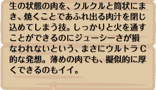 生の状態の肉を、クルクルと筒状にまき、焼くことであふれ出る肉汁を閉じ込めてしまう技。しっかりと火を通すことができるのにジューシーさが損なわれないという、まさにウルトラC的な発想。薄めの肉でも、擬似的に厚くできるのもイイ。