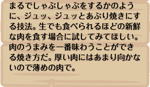 まるでしゃぶしゃぶをするかのように、ジュッ、ジュッとあぶり焼きにする技法。生でも食べられるほどの新鮮な肉を食す場合に試してみてほしい。肉のうまみを一番味わうことができる焼き方だ。厚い肉にはあまり向かないので薄めの肉で。