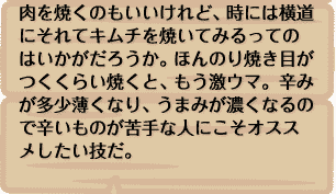 肉を焼くのもいいけれど、時には横道にそれてキムチを焼いてみるってのはいかがだろうか。ほんのり焼き目がつくくらい焼くと、もう激ウマ。辛みが多少薄くなり、うまみが濃くなるので辛いものが苦手な人にこそオススメしたい技だ。