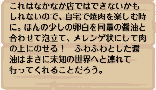 これはなかなか店ではできないかもしれないので、自宅で焼肉を楽しむ時に。ほんの少しの卵白を同量の醤油と合わせて泡立て、メレンゲ状にして肉の上にのせる！　ふわふわとした醤油はまさに未知の世界へと連れて行ってくれることだろう。